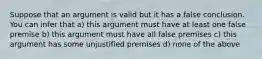 Suppose that an argument is valid but it has a false conclusion. You can infer that a) this argument must have at least one false premise b) this argument must have all false premises c) this argument has some unjustified premises d) none of the above