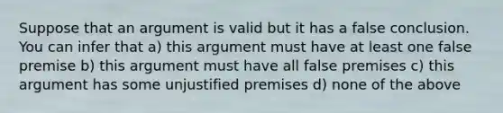 Suppose that an argument is valid but it has a false conclusion. You can infer that a) this argument must have at least one false premise b) this argument must have all false premises c) this argument has some unjustified premises d) none of the above