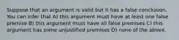 Suppose that an argument is valid but it has a false conclusion. You can infer that A) this argument must have at least one false premise B) this argument must have all false premises C) this argument has some unjustified premises D) none of the above.