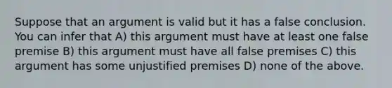 Suppose that an argument is valid but it has a false conclusion. You can infer that A) this argument must have at least one false premise B) this argument must have all false premises C) this argument has some unjustified premises D) none of the above.