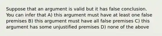 Suppose that an argument is valid but it has false conclusion. You can infer that A) this argument must have at least one false premises B) this argument must have all false premises C) this argument has some unjustified premises D) none of the above