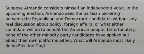 Suppose Armando considers himself an independent voter. In the upcoming election, Armando sees the partisan bickering between the Republican and Democratic candidates without any real discussion about policy, foreign affairs, or what either candidate will do to benefit the American people. Unfortunately, none of the other minority party candidates have spoken out about their own platforms either. What will Armando most likely do on Election Day?