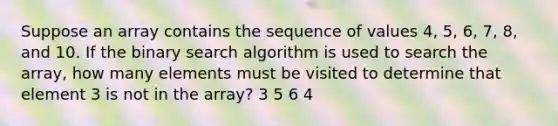 Suppose an array contains the sequence of values 4, 5, 6, 7, 8, and 10. If the binary search algorithm is used to search the array, how many elements must be visited to determine that element 3 is not in the array? 3 5 6 4