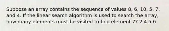 Suppose an array contains the sequence of values 8, 6, 10, 5, 7, and 4. If the linear search algorithm is used to search the array, how many elements must be visited to find element 7? 2 4 5 6