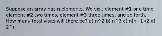 Suppose an array has n elements. We visit element #1 one time, element #2 two times, element #3 three times, and so forth. How many total visits will there be? a) n^2 b) n^3 c) n(n+1)/2 d) 2^n