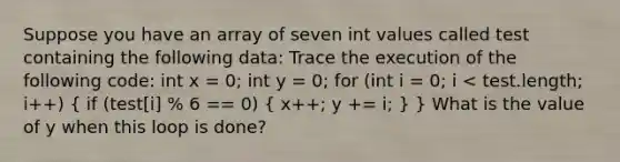 Suppose you have an array of seven int values called test containing the following data: Trace the execution of the following code: int x = 0; int y = 0; for (int i = 0; i < test.length; i++) ( if (test[i] % 6 == 0) { x++; y += i; ) } What is the value of y when this loop is done?