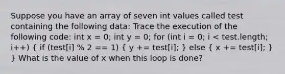 Suppose you have an array of seven int values called test containing the following data: Trace the execution of the following code: int x = 0; int y = 0; for (int i = 0; i < test.length; i++) ( if (test[i] % 2 == 1) { y += test[i]; ) else ( x += test[i]; ) } What is the value of x when this loop is done?