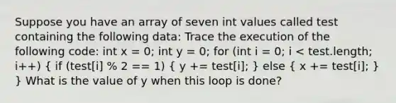 Suppose you have an array of seven int values called test containing the following data: Trace the execution of the following code: int x = 0; int y = 0; for (int i = 0; i < test.length; i++) ( if (test[i] % 2 == 1) { y += test[i]; ) else ( x += test[i]; ) } What is the value of y when this loop is done?