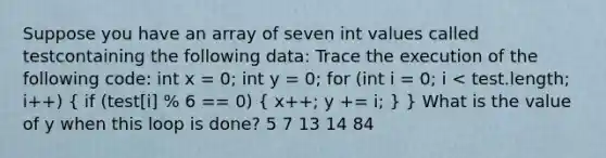 Suppose you have an array of seven int values called testcontaining the following data: Trace the execution of the following code: int x = 0; int y = 0; for (int i = 0; i < test.length; i++) ( if (test[i] % 6 == 0) { x++; y += i; ) } What is the value of y when this loop is done? 5 7 13 14 84