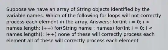 Suppose we have an array of String objects identified by the variable names. Which of the following for loops will not correctly process each element in the array. Answers: for(int i = 0; i < names.length; i++) for(String name : names) for(int i = 0; i < names.length(); i++) none of these will correctly process each element all of these will correctly process each element