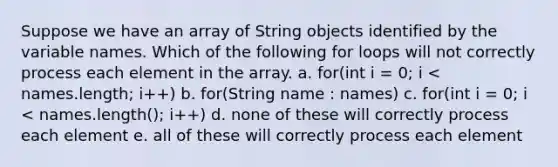 Suppose we have an array of String objects identified by the variable names. Which of the following for loops will not correctly process each element in the array. a. for(int i = 0; i < names.length; i++) b. for(String name : names) c. for(int i = 0; i < names.length(); i++) d. none of these will correctly process each element e. all of these will correctly process each element