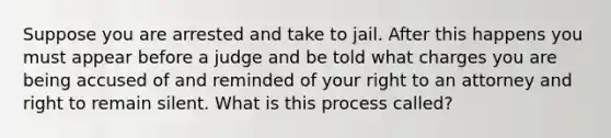 Suppose you are arrested and take to jail. After this happens you must appear before a judge and be told what charges you are being accused of and reminded of your right to an attorney and right to remain silent. What is this process called?