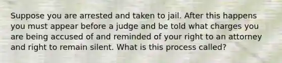 Suppose you are arrested and taken to jail. After this happens you must appear before a judge and be told what charges you are being accused of and reminded of your right to an attorney and right to remain silent. What is this process called?