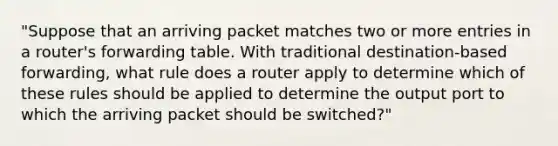 "Suppose that an arriving packet matches two or more entries in a router's forwarding table. With traditional destination-based forwarding, what rule does a router apply to determine which of these rules should be applied to determine the output port to which the arriving packet should be switched?"