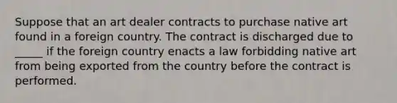 Suppose that an art dealer contracts to purchase native art found in a foreign country. The contract is discharged due to​ _____ if the foreign country enacts a law forbidding native art from being exported from the country before the contract is performed.