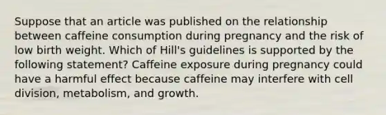 Suppose that an article was published on the relationship between caffeine consumption during pregnancy and the risk of low birth weight. Which of Hill's guidelines is supported by the following statement? Caffeine exposure during pregnancy could have a harmful effect because caffeine may interfere with cell division, metabolism, and growth.