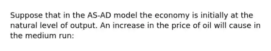 Suppose that in the AS-AD model the economy is initially at the natural level of output. An increase in the price of oil will cause in the medium run: