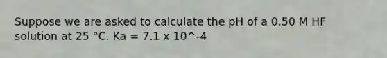 Suppose we are asked to calculate the pH of a 0.50 M HF solution at 25 °C. Ka = 7.1 x 10^-4