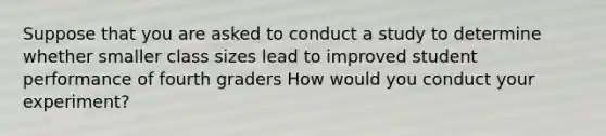 Suppose that you are asked to conduct a study to determine whether smaller class sizes lead to improved student performance of fourth graders How would you conduct your experiment?