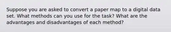 Suppose you are asked to convert a paper map to a digital data set. What methods can you use for the task? What are the advantages and disadvantages of each method?