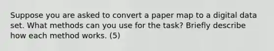 Suppose you are asked to convert a paper map to a digital data set. What methods can you use for the task? Briefly describe how each method works. (5)