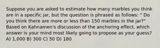 Suppose you are asked to estimate how many marbles you think are in a specific jar, but the question is phrased as follows: " Do you think there are more or less than 150 marbles in the jar?" Based on Kahnamen's discussion of the anchoring effect, which answer is your mind most likely going to propose as your guess? A) 1,000 B) 300 C) 50 D) 180