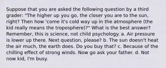 Suppose that you are asked the following question by a third grader: "The higher up you go, the closer you are to the sun, right? Then how 'come it's cold way up in the atmosphere (the kid really means the troposphere)?" What is the best answer? Remember, this is science, not child psychology. a. Air pressure is lower up there. Next question, please? b. The sun doesn't heat the air much, the earth does. Do you buy that? c. Because of the chilling effect of strong winds. Now go ask your father. d. Not now kid, I'm busy.