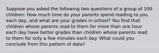 Suppose you asked the following two questions of a group of 100 children: How much time do your parents spend reading to you each day, and what are your grades in school? You find that children whose parents read to them for more than one hour each day have better grades than children whose parents read to them for only a few minutes each day. What could you conclude from this pattern of data?