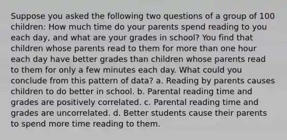 Suppose you asked the following two questions of a group of 100 children: How much time do your parents spend reading to you each day, and what are your grades in school? You find that children whose parents read to them for more than one hour each day have better grades than children whose parents read to them for only a few minutes each day. What could you conclude from this pattern of data? a. Reading by parents causes children to do better in school. b. Parental reading time and grades are positively correlated. c. Parental reading time and grades are uncorrelated. d. Better students cause their parents to spend more time reading to them.