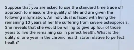 Suppose that you are asked to use the standard time trade off approach to measure the quality of life and are given the following information. An individual is faced with living the remaining 10 years of her life suffering from severe osteoporosis. She reveals that she would be willing to give up four of those years to live the remaining six in perfect health. What is the utility of one year in the chronic health state relative to perfect health?