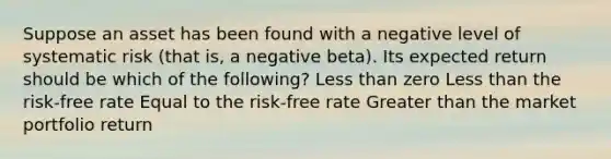 Suppose an asset has been found with a negative level of systematic risk (that is, a negative beta). Its expected return should be which of the following? Less than zero Less than the risk-free rate Equal to the risk-free rate Greater than the market portfolio return