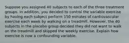 Suppose you assigned 40 subjects to each of the three treatment groups. In​ addition, you decided to control the variable exercise by having each subject perform 150 minutes of cardiovascular exercise each week by walking on a treadmill.​ However, the 40 subjects in the placebo group decided they did not want to walk on the treadmill and skipped the weekly exercise. Explain how exercise is now a confounding variable.