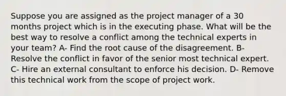 Suppose you are assigned as the project manager of a 30 months project which is in the executing phase. What will be the best way to resolve a conflict among the technical experts in your team? A- Find the root cause of the disagreement. B- Resolve the conflict in favor of the senior most technical expert. C- Hire an external consultant to enforce his decision. D- Remove this technical work from the scope of project work.