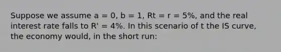 Suppose we assume a = 0, b = 1, Rt = r = 5%, and the real interest rate falls to R' = 4%. In this scenario of t the IS curve, the economy would, in the short run: