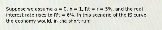 Suppose we assume a = 0, b = 1, Rt = r = 5%, and the real interest rate rises to R't = 6%. In this scenario of the IS curve, the economy would, in the short run: