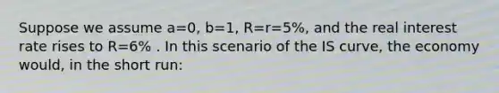 Suppose we assume a=0, b=1, R=r=5%, and the real interest rate rises to R=6% . In this scenario of the IS curve, the economy would, in the short run: