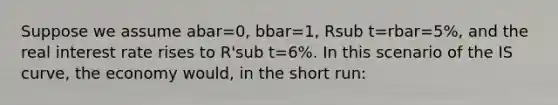 Suppose we assume abar=0, bbar=1, Rsub t=rbar=5%, and the real interest rate rises to R'sub t=6%. In this scenario of the IS curve, the economy would, in the short run: