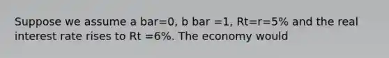 Suppose we assume a bar=0, b bar =1, Rt=r=5% and the real interest rate rises to Rt =6%. The economy would