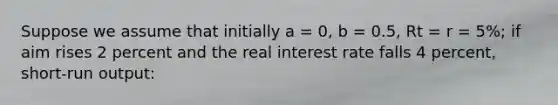 Suppose we assume that initially a = 0, b = 0.5, Rt = r = 5%; if aim rises 2 percent and the real interest rate falls 4 percent, short-run output: