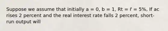 Suppose we assume that initially a = 0, b = 1, Rt = r̄ = 5%, If ac rises 2 percent and the real interest rate falls 2 percent, short-run output will