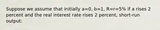 Suppose we assume that initially a=0, b=1, R=r=5% if a rises 2 percent and the real interest rate rises 2 percent, short-run output: