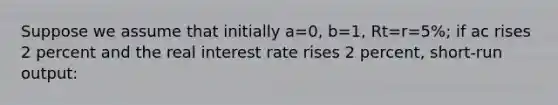 Suppose we assume that initially a=0, b=1, Rt=r=5%; if ac rises 2 percent and the real interest rate rises 2 percent, short-run output: