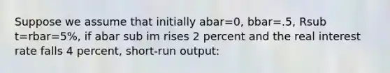 Suppose we assume that initially abar=0, bbar=.5, Rsub t=rbar=5%, if abar sub im rises 2 percent and the real interest rate falls 4 percent, short-run output: