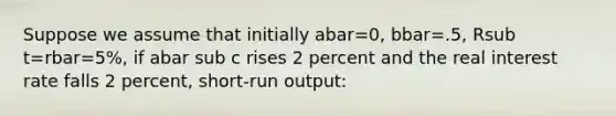 Suppose we assume that initially abar=0, bbar=.5, Rsub t=rbar=5%, if abar sub c rises 2 percent and the real interest rate falls 2 percent, short-run output: