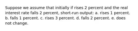 Suppose we assume that initially if rises 2 percent and the real interest rate falls 2 percent, short-run output: a. rises 1 percent. b. falls 1 percent. c. rises 3 percent. d. falls 2 percent. e. does not change.