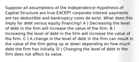 Suppose all assumptions of the Independence Hypothesis of Capital Structure are true EXCEPT corporate interest payments are tax deductible and bankruptcy costs do exist. What does this imply for debt versus equity financing? A ) Decreasing the level of debt in the firm will increase the value of the firm. B ) Increasing the level of debt in the firm will increase the value of the firm. C ) A change in the level of debt in the firm can result in the value of the firm going up or down depending on how much debt the firm has initially. D ) Changing the level of debt in the firm does not affect its value.