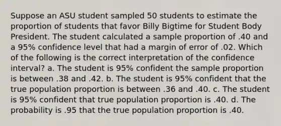 Suppose an ASU student sampled 50 students to estimate the proportion of students that favor Billy Bigtime for Student Body President. The student calculated a sample proportion of .40 and a 95% confidence level that had a margin of error of .02. Which of the following is the correct interpretation of the confidence interval? a. The student is 95% confident the sample proportion is between .38 and .42. b. The student is 95% confident that the true population proportion is between .36 and .40. c. The student is 95% confident that true population proportion is .40. d. The probability is .95 that the true population proportion is .40.