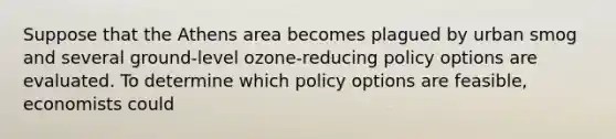 Suppose that the Athens area becomes plagued by urban smog and several ground-level ozone-reducing policy options are evaluated. To determine which policy options are feasible, economists could