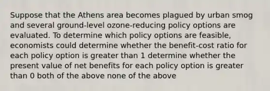 Suppose that the Athens area becomes plagued by urban smog and several ground-level ozone-reducing policy options are evaluated. To determine which policy options are feasible, economists could determine whether the benefit-cost ratio for each policy option is greater than 1 determine whether the present value of net benefits for each policy option is greater than 0 both of the above none of the above