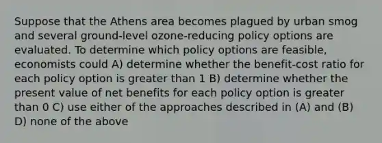 Suppose that the Athens area becomes plagued by urban smog and several ground-level ozone-reducing policy options are evaluated. To determine which policy options are feasible, economists could A) determine whether the benefit-cost ratio for each policy option is greater than 1 B) determine whether the present value of net benefits for each policy option is greater than 0 C) use either of the approaches described in (A) and (B) D) none of the above